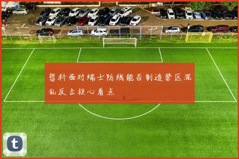 哲科面对瑞士防线能否制造禁区混乱反击核心看点
