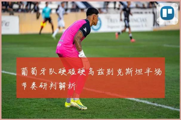 葡萄牙队硬碰硬乌兹别克斯坦半场节奏研判解析