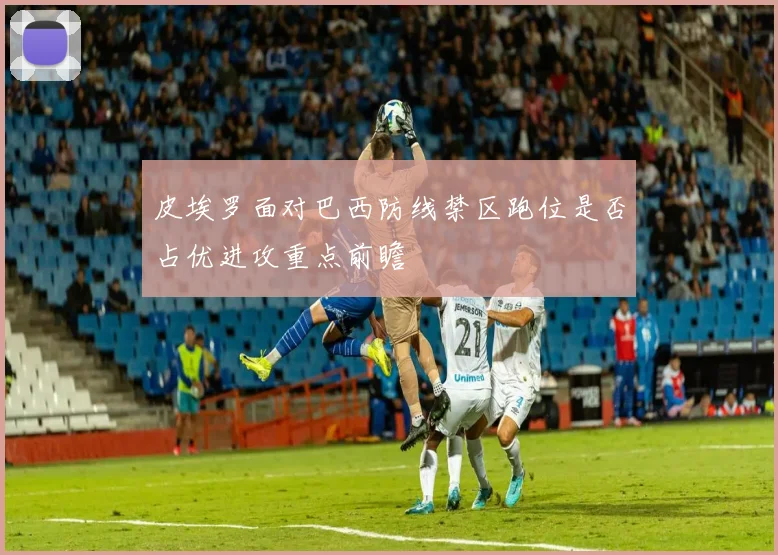 皮埃罗面对巴西防线禁区跑位是否占优进攻重点前瞻