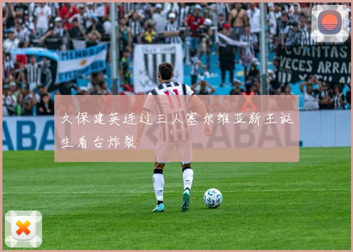 久保建英连过三人塞尔维亚新王诞生看台炸裂