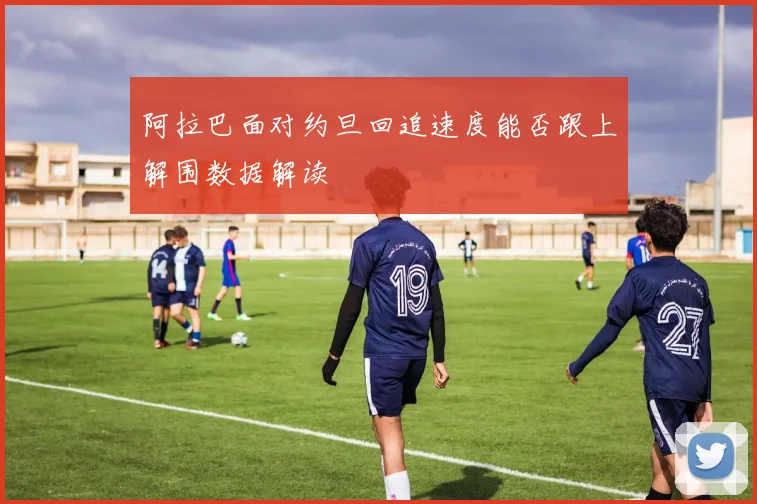 阿拉巴面对约旦回追速度能否跟上解围数据解读