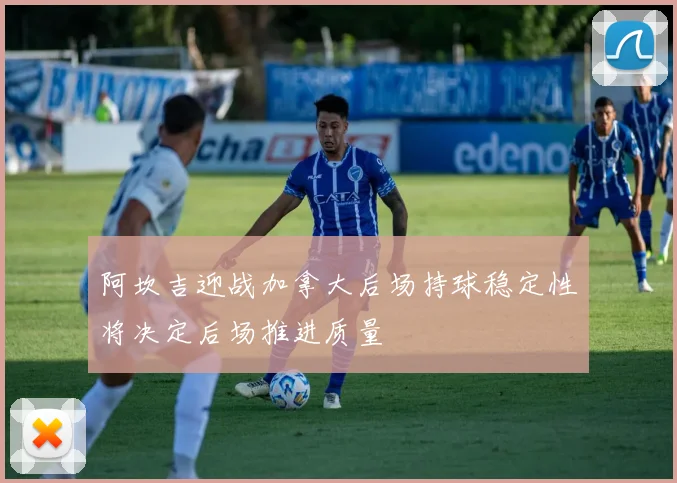 阿坎吉迎战加拿大后场持球稳定性将决定后场推进质量