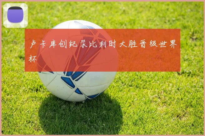 卢卡库创纪录比利时大胜晋级世界杯