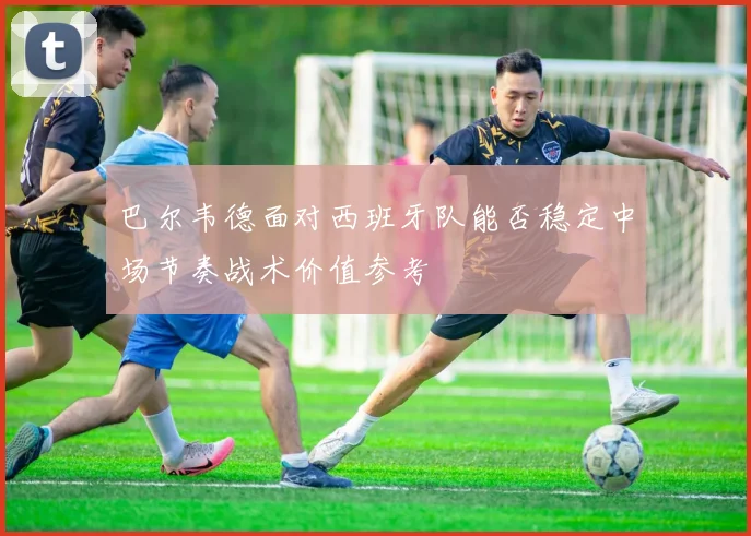 巴尔韦德面对西班牙队能否稳定中场节奏战术价值参考