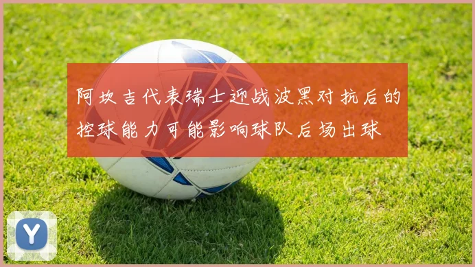 阿坎吉代表瑞士迎战波黑对抗后的控球能力可能影响球队后场出球