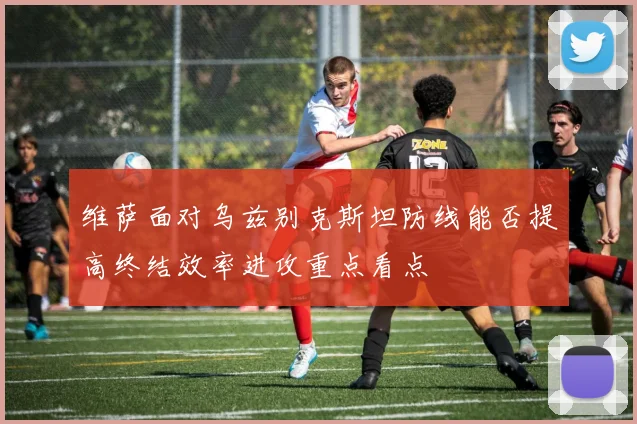 维萨面对乌兹别克斯坦防线能否提高终结效率进攻重点看点