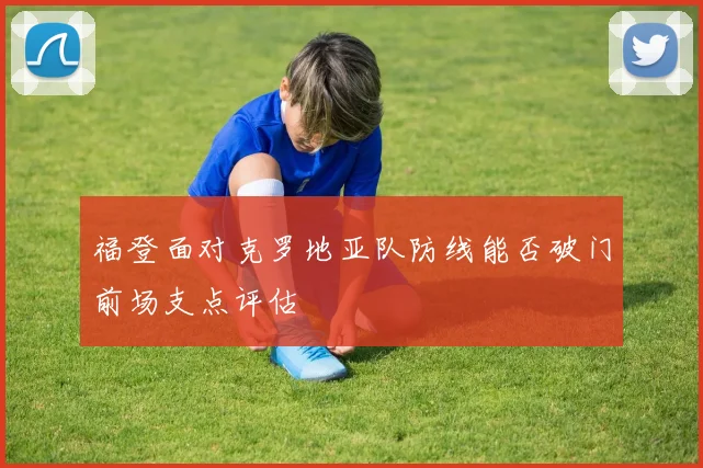 福登面对克罗地亚队防线能否破门前场支点评估