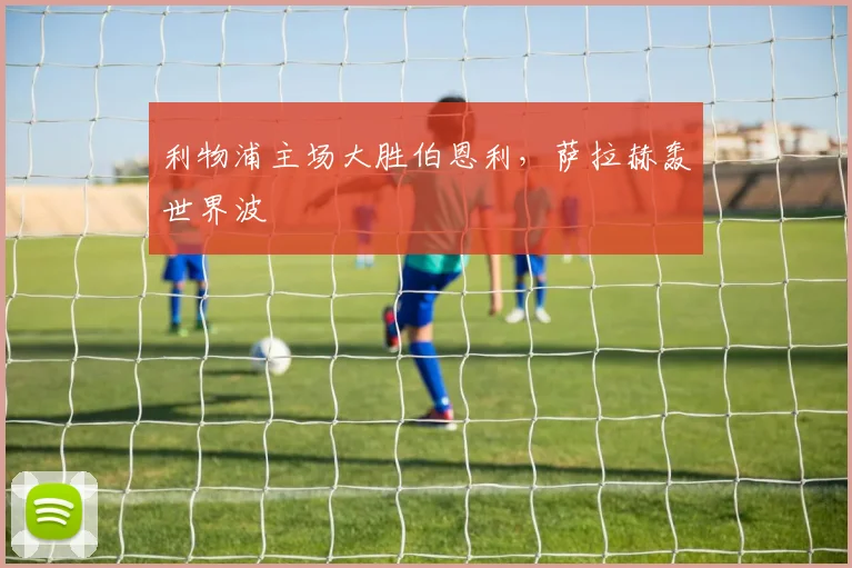 利物浦主场大胜伯恩利，萨拉赫轰世界波