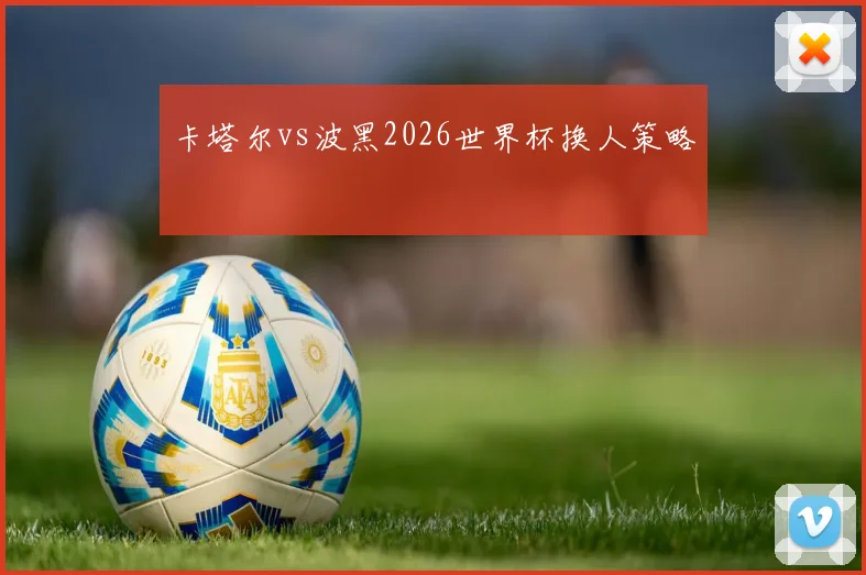 卡塔尔vs波黑2026世界杯换人策略