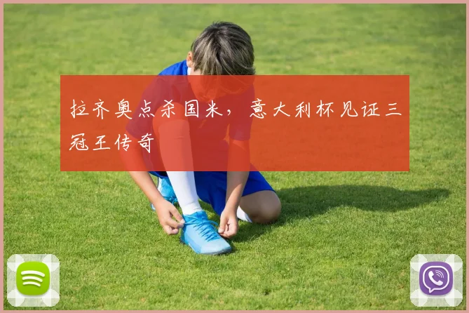 拉齐奥点杀国米，意大利杯见证三冠王传奇