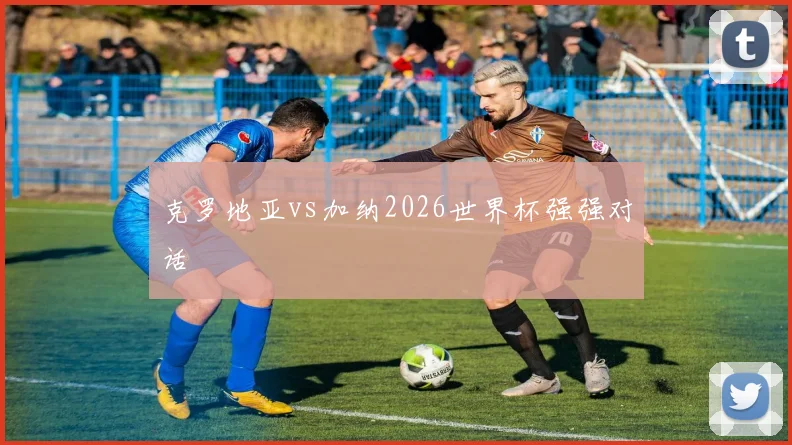 克罗地亚vs加纳2026世界杯强强对话