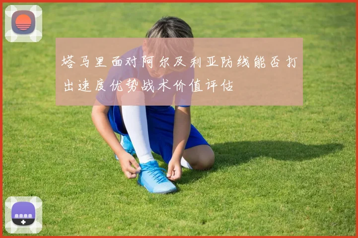 塔马里面对阿尔及利亚防线能否打出速度优势战术价值评估