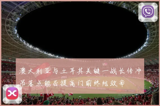 澳大利亚与土耳其关键一战长传冲吊落点能否提高门前终结效率