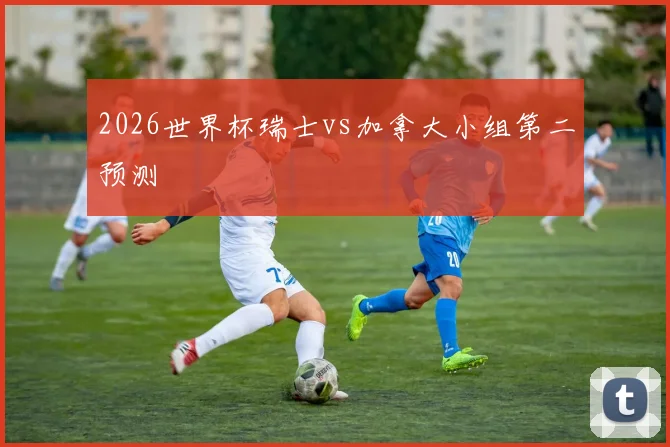 2026世界杯瑞士vs加拿大小组第二预测