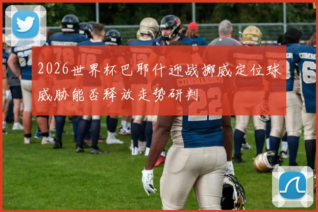 2026世界杯巴耶什迎战挪威定位球威胁能否释放走势研判