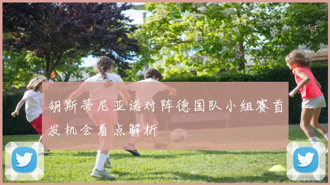 胡斯蒂尼亚诺对阵德国队小组赛首发机会看点解析