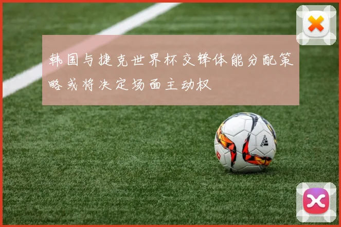 韩国与捷克世界杯交锋体能分配策略或将决定场面主动权