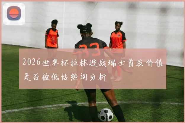 2026世界杯拉林迎战瑞士首发价值是否被低估热词分析