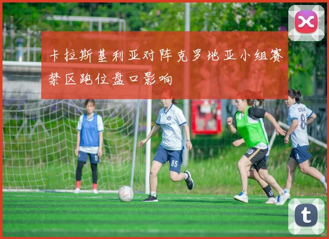 卡拉斯基利亚对阵克罗地亚小组赛禁区跑位盘口影响