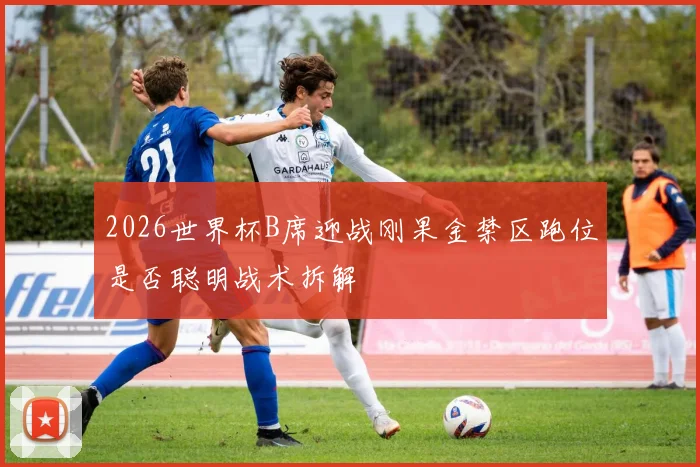 2026世界杯B席迎战刚果金禁区跑位是否聪明战术拆解
