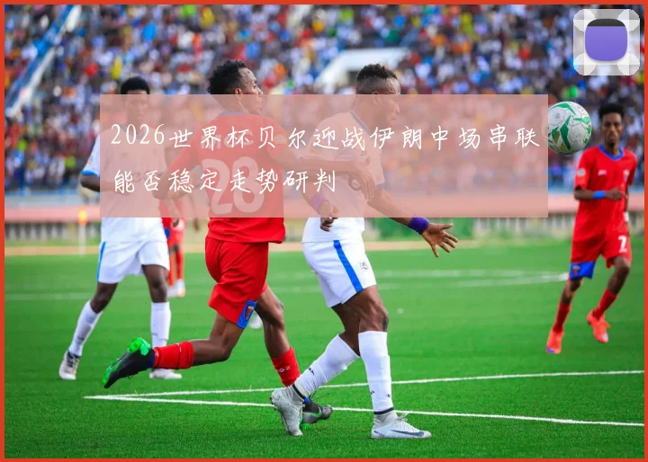 2026世界杯贝尔迎战伊朗中场串联能否稳定走势研判