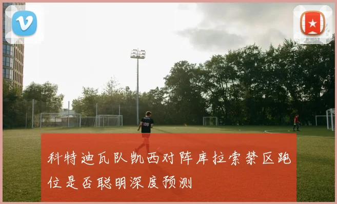 科特迪瓦队凯西对阵库拉索禁区跑位是否聪明深度预测