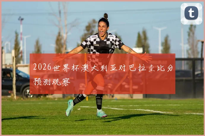 2026世界杯澳大利亚对巴拉圭比分预测观察