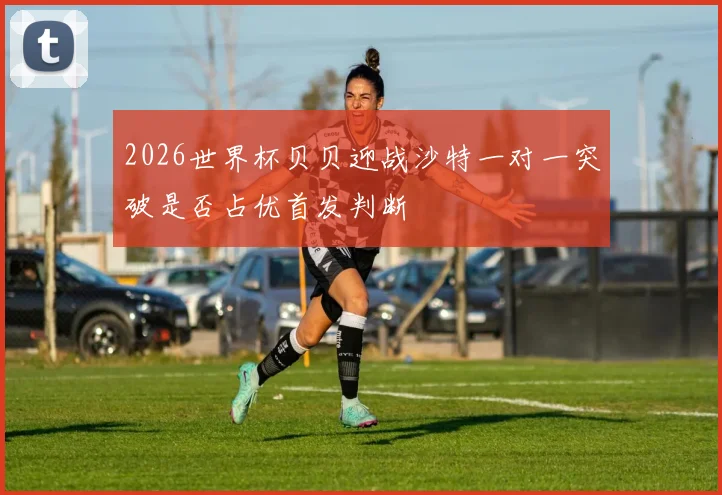 2026世界杯贝贝迎战沙特一对一突破是否占优首发判断