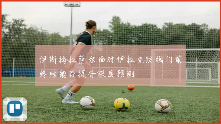 伊斯梅拉萨尔面对伊拉克防线门前终结能否提升深度预测