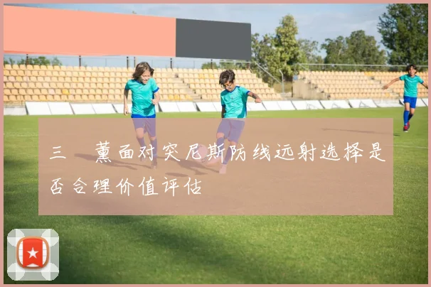 三笘薰面对突尼斯防线远射选择是否合理价值评估