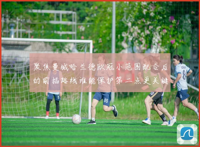聚焦曼城哈兰德欧冠小范围配合后的前插路线谁能保护第二点更关键