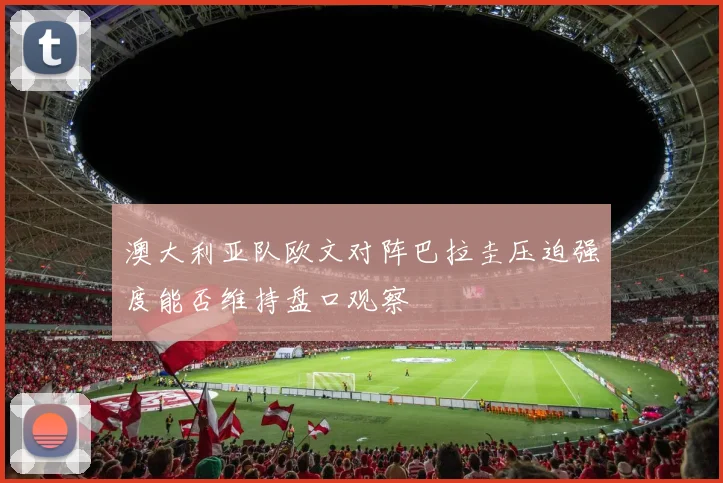 澳大利亚队欧文对阵巴拉圭压迫强度能否维持盘口观察
