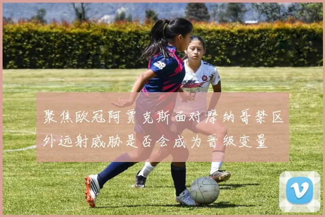 聚焦欧冠阿贾克斯面对摩纳哥禁区外远射威胁是否会成为晋级变量