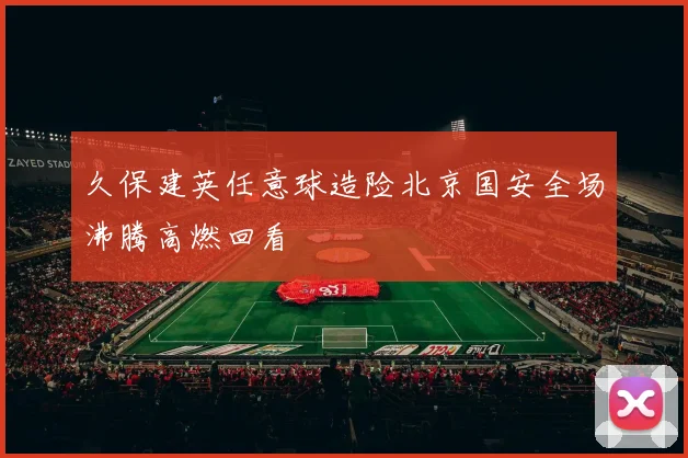 久保建英任意球造险北京国安全场沸腾高燃回看