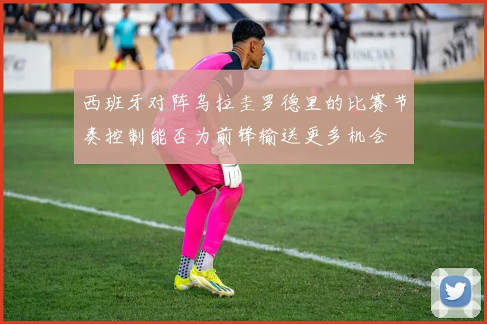 西班牙对阵乌拉圭罗德里的比赛节奏控制能否为前锋输送更多机会