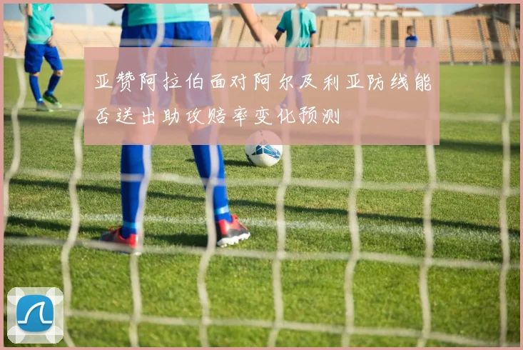 亚赞阿拉伯面对阿尔及利亚防线能否送出助攻赔率变化预测