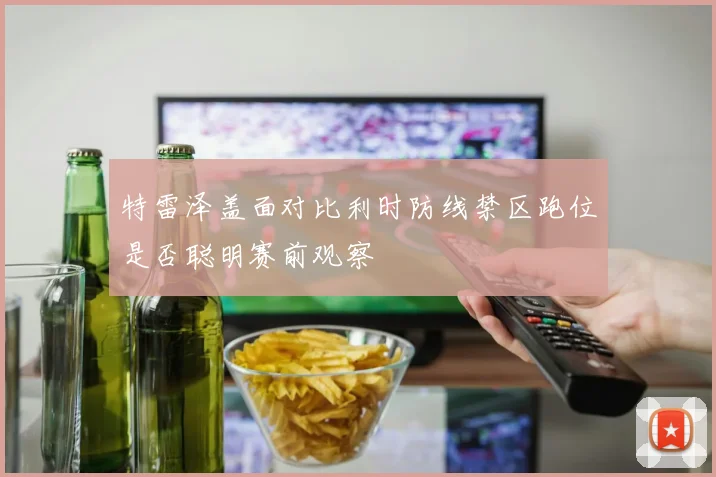 特雷泽盖面对比利时防线禁区跑位是否聪明赛前观察