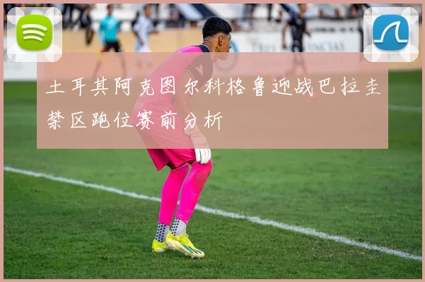 土耳其阿克图尔科格鲁迎战巴拉圭禁区跑位赛前分析