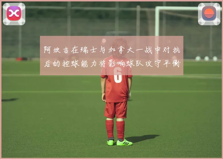 阿坎吉在瑞士与加拿大一战中对抗后的控球能力将影响球队攻守平衡