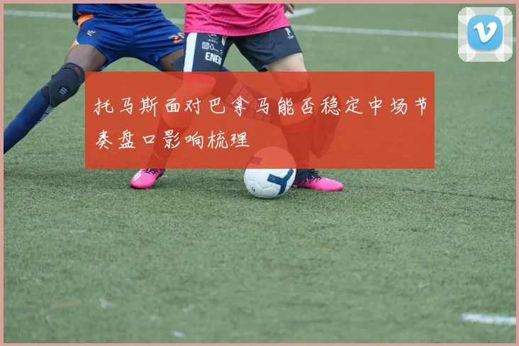 托马斯面对巴拿马能否稳定中场节奏盘口影响梳理