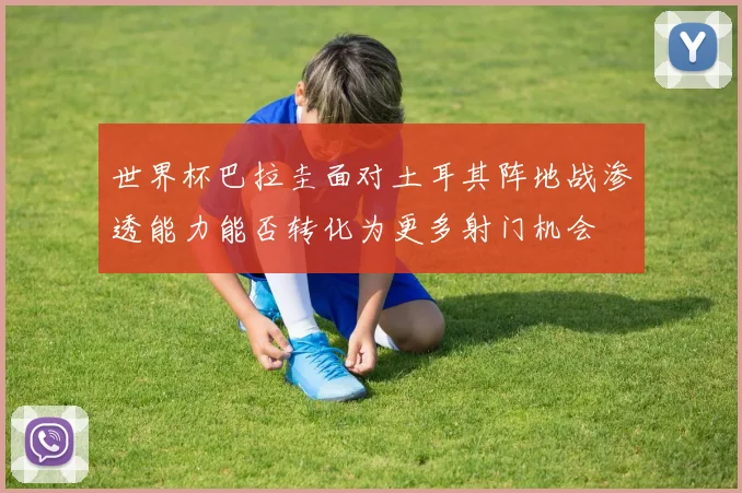 世界杯巴拉圭面对土耳其阵地战渗透能力能否转化为更多射门机会