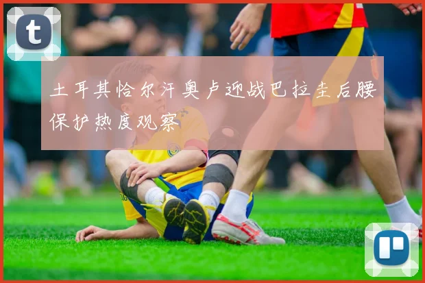 土耳其恰尔汗奥卢迎战巴拉圭后腰保护热度观察
