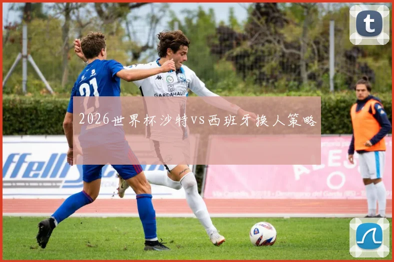 2026世界杯沙特vs西班牙换人策略